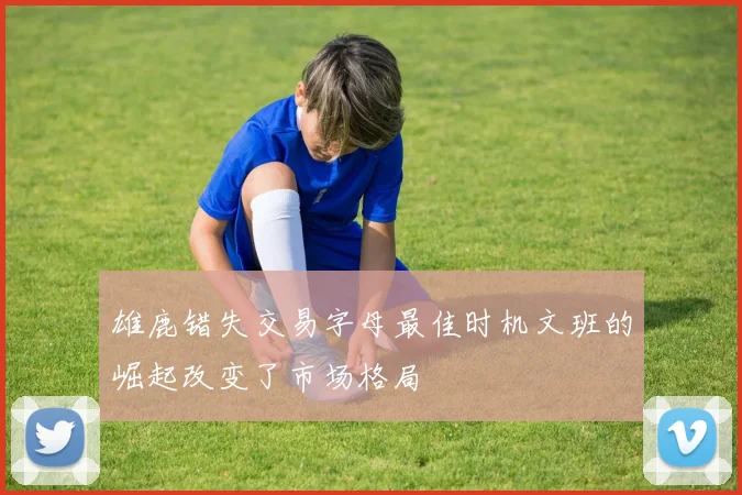 雄鹿错失交易字母最佳时机文班的崛起改变了市场格局