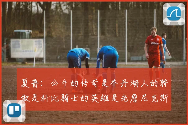 夏普：公牛的传奇是乔丹湖人的骄傲是科比骑士的英雄是老詹尼克斯的希望是布伦森