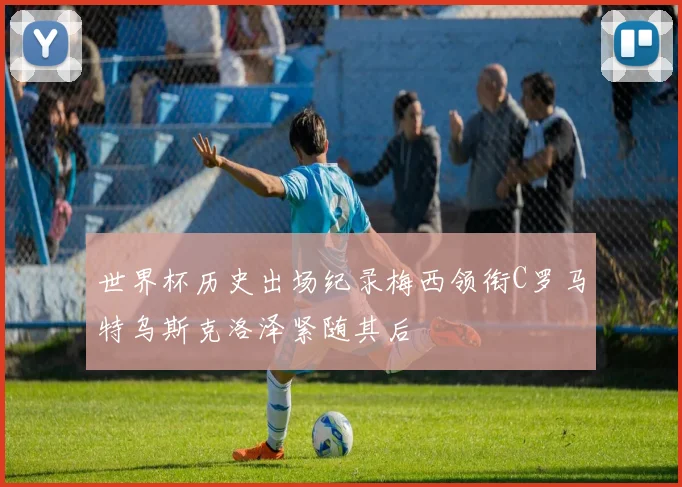 世界杯历史出场纪录梅西领衔C罗马特乌斯克洛泽紧随其后