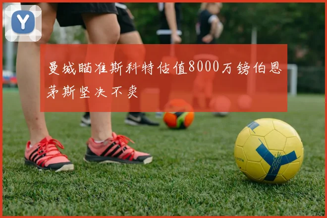 曼城瞄准斯科特估值8000万镑伯恩茅斯坚决不卖