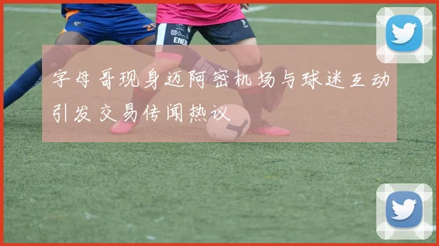 字母哥现身迈阿密机场与球迷互动引发交易传闻热议