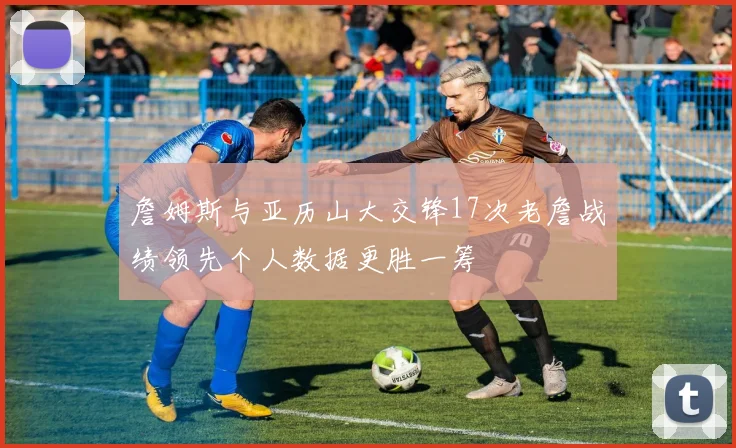 詹姆斯与亚历山大交锋17次老詹战绩领先个人数据更胜一筹