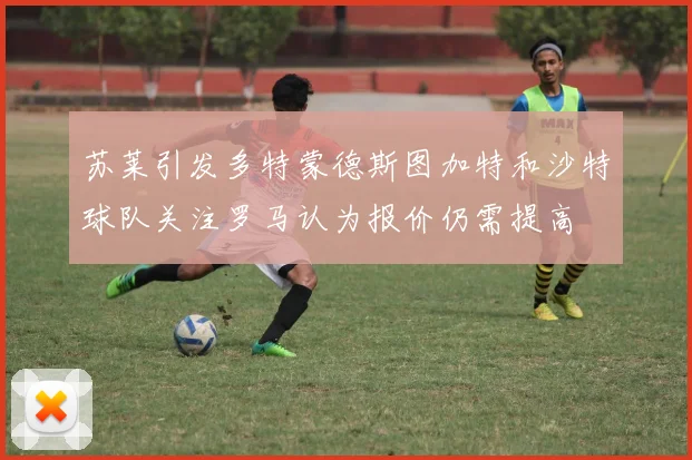 苏莱引发多特蒙德斯图加特和沙特球队关注罗马认为报价仍需提高