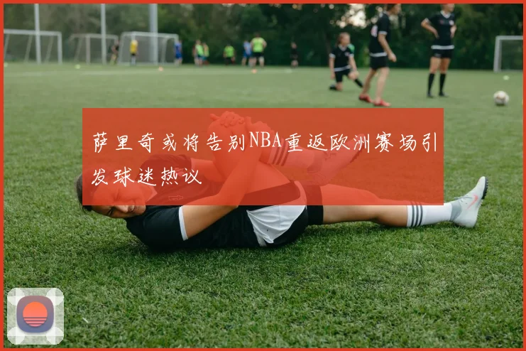 萨里奇或将告别NBA重返欧洲赛场引发球迷热议