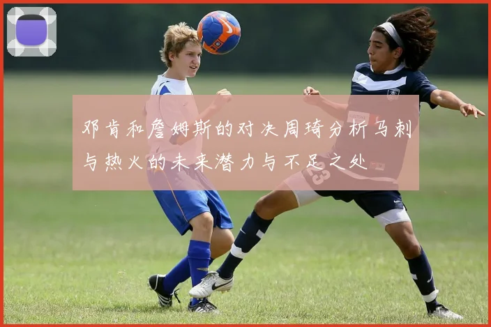邓肯和詹姆斯的对决周琦分析马刺与热火的未来潜力与不足之处