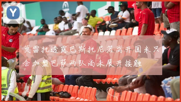 莫雷托透露巴斯托尼若离开国米只会加盟巴萨两队尚未展开接触