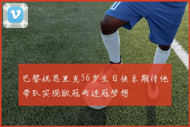 巴黎祝恩里克56岁生日快乐期待他带队实现欧冠两连冠梦想