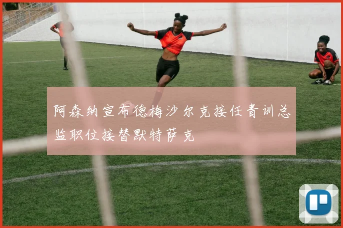阿森纳宣布德梅沙尔克接任青训总监职位接替默特萨克