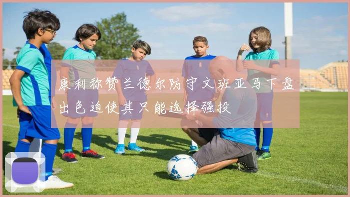 康利称赞兰德尔防守文班亚马下盘出色迫使其只能选择强投