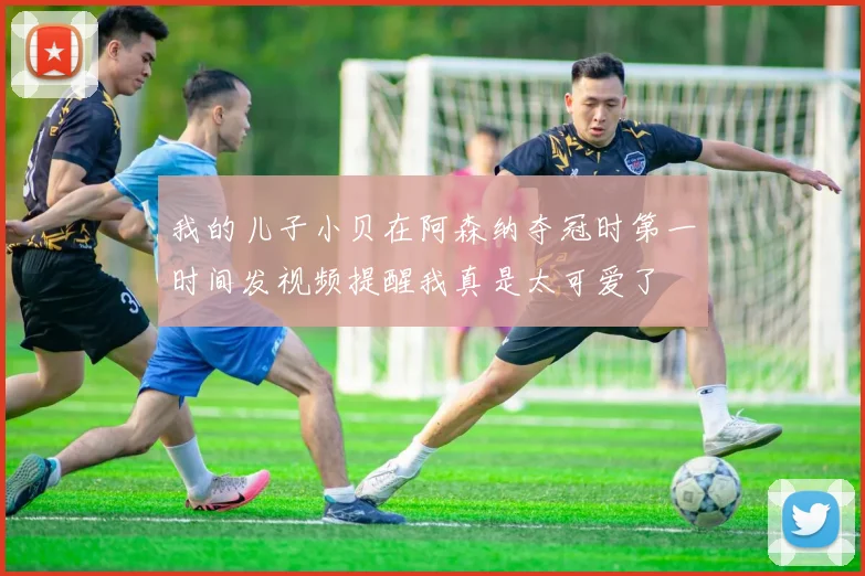 我的儿子小贝在阿森纳夺冠时第一时间发视频提醒我真是太可爱了