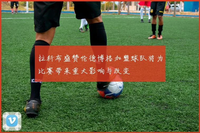 拉科布盛赞伦德博格加盟球队将为比赛带来重大影响与改变