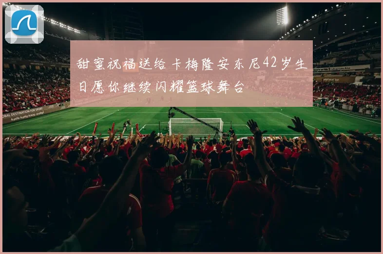 甜蜜祝福送给卡梅隆安东尼42岁生日愿你继续闪耀篮球舞台