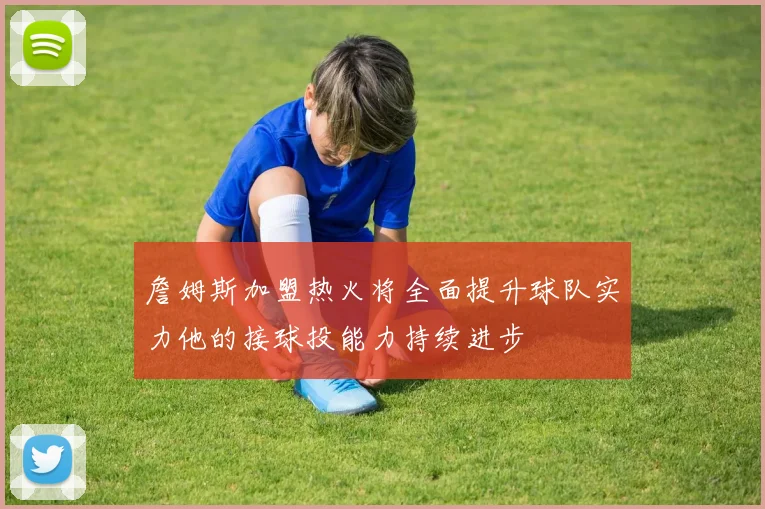 詹姆斯加盟热火将全面提升球队实力他的接球投能力持续进步