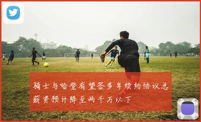 骑士与哈登有望签多年续约协议总薪资预计降至两千万以下