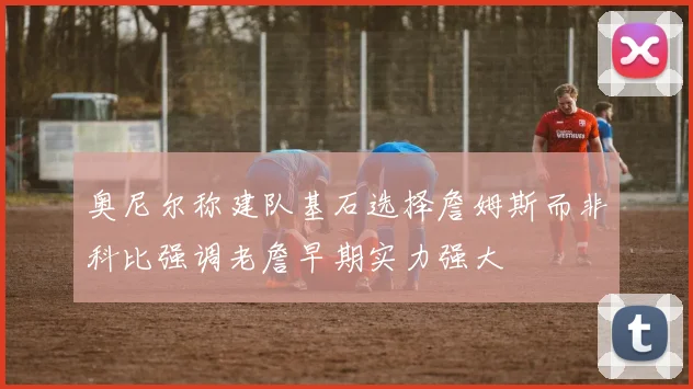 奥尼尔称建队基石选择詹姆斯而非科比强调老詹早期实力强大