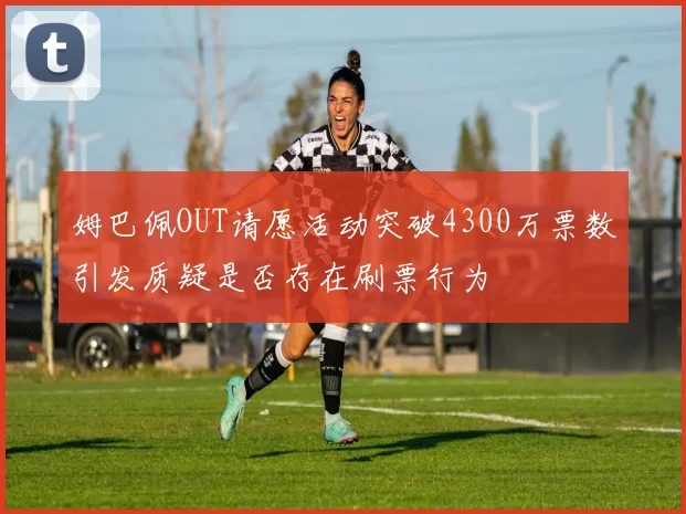 姆巴佩OUT请愿活动突破4300万票数引发质疑是否存在刷票行为