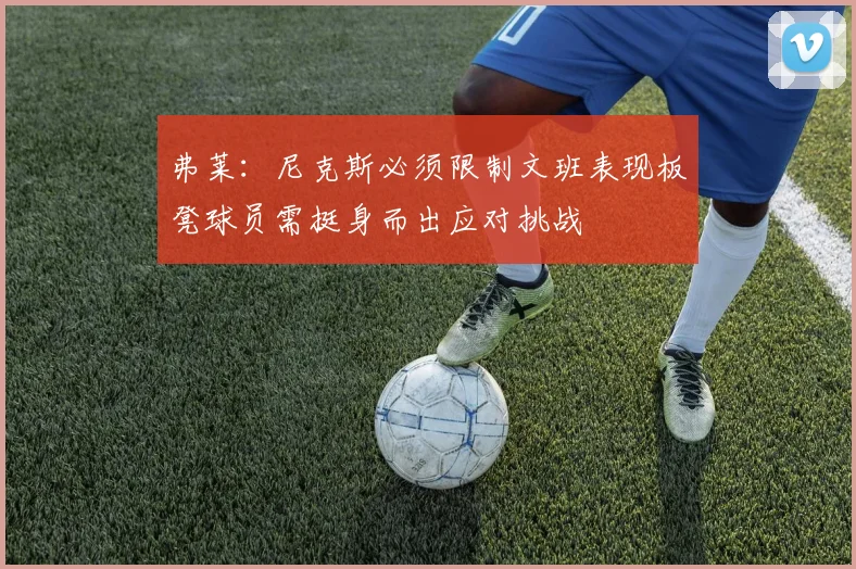 弗莱：尼克斯必须限制文班表现板凳球员需挺身而出应对挑战