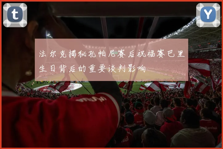 法尔克揭秘孔帕尼赛后祝福赛巴里生日背后的重要谈判影响