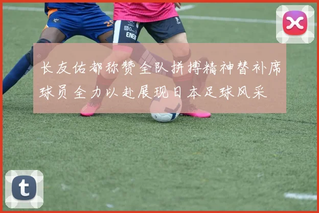 长友佑都称赞全队拼搏精神替补席球员全力以赴展现日本足球风采