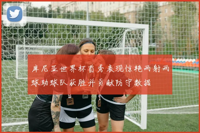 库尼亚世界杯首秀表现惊艳两射两球助球队获胜并贡献防守数据