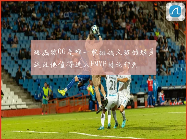 路威称OG是唯一敢挑战文班的球员这让他值得进入FMVP讨论行列