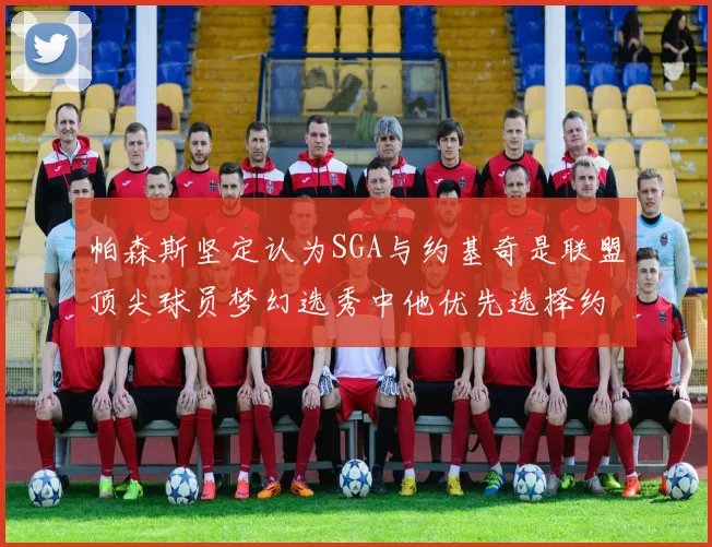 帕森斯坚定认为SGA与约基奇是联盟顶尖球员梦幻选秀中他优先选择约基奇