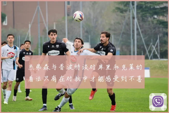 杰弗森与香波特谈对库里和克莱的看法只有在对抗中才能感受到不喜欢