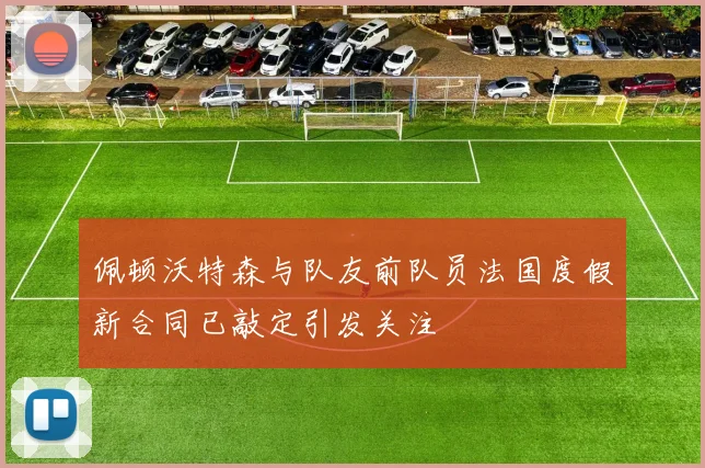 佩顿沃特森与队友前队员法国度假新合同已敲定引发关注