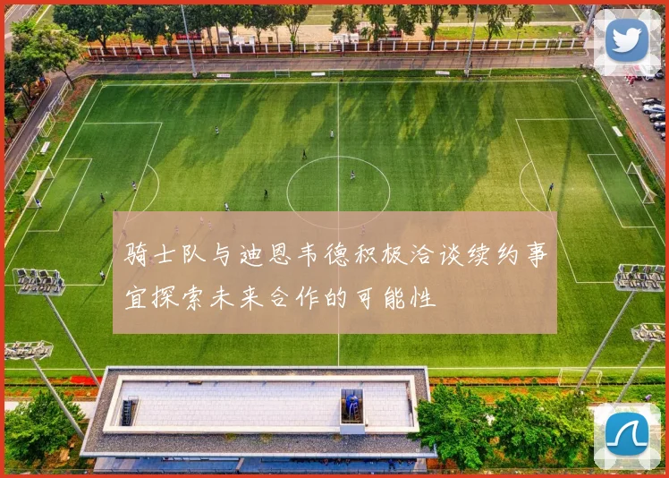 骑士队与迪恩韦德积极洽谈续约事宜探索未来合作的可能性