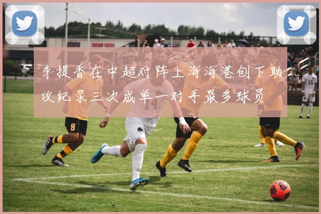 李提香在中超对阵上海海港创下助攻纪录三次成单一对手最多球员