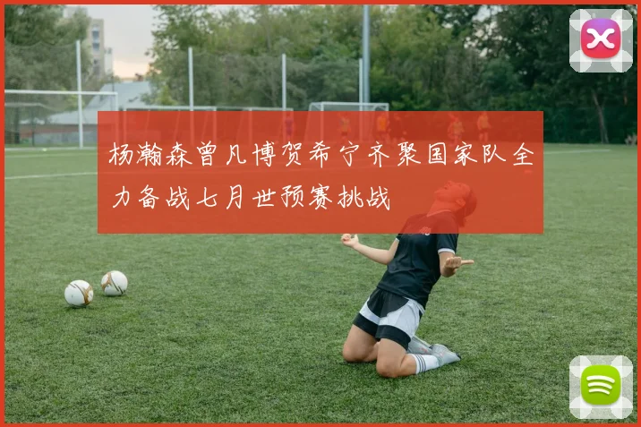 杨瀚森曾凡博贺希宁齐聚国家队全力备战七月世预赛挑战